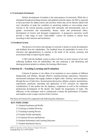 NAAC for Quality and Excellence in Higher Education
Copyright Reg. No: L-94712/2020
12
1.3 Curriculum Enrichment
Holistic development of students is the main purpose of curriculum. While this is
attempted through prescribing dynamic and updated curricular inputs, the HEI is expected
to have provision for added courses and activities which may not be directly linked with
one’s discipline of study but contribute to sensitizing students to cross-cutting issues
relevant to the current pressing concerns both nationally and internationally such as
gender, environment and sustainability, human values and professional ethics,
development of creative and divergent competencies. A progressive university would
provide a wide range of such “value-added’’ courses for students to choose from
according to their interests and inclinations.
1.4 Feedback System
The process of revision and redesign of curricula is based on recent developments
and feedback from the stakeholders. The feedback from all stakeholders in terms of its
relevance and appropriateness in catering to the needs of the society, economy and
environment helps in improving the inputs.
A HEI with the feedback system in place will have an active process of not only
collecting feedback from all stakeholders, but also analysing it and identifying and
drawing pertinent pointers to enhance the learning effectiveness.
Criterion II: - Teaching Learning and Evaluation
Criterion II pertains to the efforts of an institution to serve students of different
backgrounds and abilities, through effective teaching-learning experiences. Interactive
instructional techniques that engage students in higher order ‘thinking’ and investigation,
through the use of interviews, focused group discussions, debates, projects, presentations,
experiments, practicum, internship and application of ICT resources are important
considerations. It also probes into the adequacy, competence as well as the continuous
professional development of the faculty who handle the programmes of study. The
efficiency of the techniques used to continuously evaluate the performance of teachers
and students is also a major concern of this Criterion.
The focus of Criterion II is captured in the following Key Indicators:
KEY INDICATORS
2.1 Student Enrolment and Profile
2.2 Catering to Student Diversity
2.3 Teaching-Learning Process
2.4 Teacher Profile and Quality
2.5 Evaluation Process and Reforms
2.6 Student Performance and Learning Outcomes
2.7 Student Satisfaction Survey
 