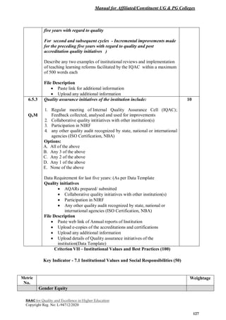 Manual for Affiliated/Constituent UG & PG Colleges
NAAC for Quality and Excellence in Higher Education
Copyright Reg. No: L-94712/2020
127
five years with regard to quality
For second and subsequent cycles - Incremental improvements made
for the preceding five years with regard to quality and post
accreditation quality initiatives )
Describe any two examples of institutional reviews and implementation
of teaching learning reforms facilitated by the IQAC within a maximum
of 500 words each
File Description
 Paste link for additional information
 Upload any additional information
6.5.3
QnM
Quality assurance initiatives of the institution include:
1. Regular meeting of Internal Quality Assurance Cell (IQAC);
Feedback collected, analysed and used for improvements
2. Collaborative quality intitiatives with other institution(s)
3. Participation in NIRF
4. any other quality audit recognized by state, national or international
agencies (ISO Certification, NBA)
Options:
A. All of the above
B. Any 3 of the above
C. Any 2 of the above
D. Any 1 of the above
E. None of the above
Data Requirement for last five years: (As per Data Template
Quality initiatives
 AQARs prepared/ submitted
 Collaborative quality initiatives with other institution(s)
 Participation in NIRF
 Any other quality audit recognized by state, national or
international agencies (ISO Certification, NBA)
File Description
 Paste web link of Annual reports of Institution
 Upload e-copies of the accreditations and certifications
 Upload any additional information
 Upload details of Quality assurance initiatives of the
institution(Data Template)
10
Criterion VII – Institutional Values and Best Practices (100)
Key Indicator - 7.1 Institutional Values and Social Responsibilities (50)
Metric
No.
Weightage
Gender Equity
 