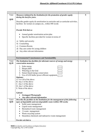 Manual for Affiliated/Constituent UG & PG Colleges
NAAC for Quality and Excellence in Higher Education
Copyright Reg. No: L-94712/2020
128
7.1.1
QlM
Measures initiated by the Institution for the promotion of gender equity
during the last five years.
Describe gender equity & sensitization in curricular and co-curricular activities,
facilities for women on campus etc., within 500 words
Provide Web link to:
 Annual gender sensitization action plan
 Specific facilities provided for women in terms of:
a) Safety and security
b) Counselling
c) Common Rooms
d) Day care center for young children
e) Any other relevant information
5
Environmental Consciousness and Sustainability
7.1.2
QnM
The Institution has facilities for alternate sources of energy and energy
conservation measures
1. Solar energy
2. Biogas plant
3. Wheeling to the Grid
4. Sensor-based energy conservation
5. Use of LED bulbs/ power efficient equipment
Options:
A. 4 or All of the above
B. Any 3 of the above
C. Any 2 of the above
D. Any 1 of the above
E. None of the above
Upload:
 Geotagged Photographs
 Any other relevant information
5
7.1.3
QlM
Describe the facilities in the Institution for the management of the following
types of degradable and non-degradable waste (within 500 words)
 Solid waste management
 Liquid waste management
 Biomedical waste management
 E-waste management
 Waste recycling system
 Hazardous chemicals and radioactive waste management
Provide web link to
4
 