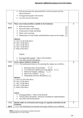 Manual for Affiliated/Constituent UG & PG Colleges
NAAC for Quality and Excellence in Higher Education
Copyright Reg. No: L-94712/2020
129
 Relevant documents like agreements/MoUs with Government and other
approved agencies
 Geotagged photographs of the facilities
 Any other relevant information
7.1.4
QnM
Water conservation facilities available in the Institution:
1. Rain water harvesting
2. Borewell /Open well recharge
3. Construction of tanks and bunds
4. Waste water recycling
5. Maintenance of water bodies and distribution system in the campus
Options:
A. Any 4 or all of the above
B. Any 3 of the above
C. Any 2 of the above
D. Any 1 of the above
E. None of the above
Upload :
 Geotagged photographs / videos of the facilities
 Any other relevant information
4
7.1.5
QnM
Green campus initiatives include (4)
7.1.5.1. The institutional initiatives for greening the campus are as follows:
1. Restricted entry of automobiles
2. Use of Bicycles/ Battery powered vehicles
3. Pedestrian Friendly pathways
4. Ban on use of Plastic
5. landscaping with trees and plants
Options:
A. Any 4 or All of the above
B. Any 3 of the above
C. Any 2 of the above
D. Any 1 of the above
E. None of the above
Upload
 Geotagged photos / videos of the facilities
 Various policy documents / decisions circulated for implementation
 Any other relevant documents
4
7.1.6
QnM
Quality audits on environment and energy are regularly undertaken by the
institution
7.1.6.1. The institutional environment and energy initiatives are confirmed
5
 