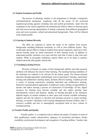 Manual for Affiliated/Constituent UG & PG Colleges
NAAC for Quality and Excellence in Higher Education
Copyright Reg. No: L-94712/2020
13
2.1 Student Enrolment and Profile
The process of admitting students to the programmes is through a transparent,
well-administered mechanism, complying with all the norms of the concerned
regulatory/governing agencies including state and central governments. Apart from the
compliance to the various regulations the institution put forth its efforts in ensuring equity
and wide access having representation of student community from different geographical
areas and socio-economic, cultural and educational backgrounds. These will be reflected
in the student profile.
2.2 Catering to Student Diversity
The HEIs are expected to satisfy the needs of the students from diverse
backgrounds including backward community as well as from different locales. They
would make special efforts to bring in students from special categories, reach out to their
special learning needs by initial assessment of their learning levels, in addition to
understand possible variations over years and how and what is done to deal with such
students. While in uni-gender institutions explicit efforts are to be made to sensitise
students about the other gender; and the like.
2.3 Teaching-Learning Process
Diversity of learners in respect of their background, abilities and other personal
attributes will influence the extent of their learning. The teaching-learning modalities of
the institution are rendered to be relevant for the learner group. The learner-centered
education through appropriate methodologies such as participative learning, experiential
learning and collaborative learning modes, facilitate effective learning. Teachers provide
a variety of learning experiences, including individual and collaborative learning.
Interactive and participatory approaches, if employed, create a feeling of responsibility in
learners and makes learning a process of construction of knowledge. Of late, digital
resources for learning have become available and this makes learning more
individualised, creative and dynamic. Quality of learning provided in the institution
depends largely on teacher readiness to draw upon such recently available technology
supports and also the initiative to develop such learning resources to enrich teaching-
learning; on teacher’s familiarity with Learning Management Systems (LMSs), other e-
resources available and how to meaningfully incorporate them in one’s scheme of
teaching-learning.
2.4 Teacher Profile and Quality
“Teacher quality” is a composite term to indicate the quality of teachers in terms of
their qualification, teacher characteristics, adequacy of recruitment procedures, faculty
availability, professional development and recognition of teaching abilities. Teachers take
 