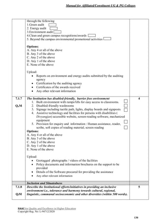 Manual for Affiliated/Constituent UG & PG Colleges
NAAC for Quality and Excellence in Higher Education
Copyright Reg. No: L-94712/2020
130
through the following
1.Green audit
2. Energy audit
3.Environment audit
4.Clean and green campus recognitions/awards
5. Beyond the campus environmental promotional activities
Options:
A. Any 4 or all of the above
B. Any 3 of the above
C. Any 2 of the above
D. Any 1 of the above
E. None of the above
Upload:
 Reports on environment and energy audits submitted by the auditing
agency
 Certification by the auditing agency
 Certificates of the awards received
 Any other relevant information
7.1.7
QnM
The Institution has disabled-friendly, barrier free environment
1. Built environment with ramps/lifts for easy access to classrooms.
2. Disabled-friendly washrooms
3. Signage including tactile path, lights, display boards and signposts
4. Assistive technology and facilities for persons with disabilities (
Divyangjan) accessible website, screen-reading software, mechanized
equipment
5. Provision for enquiry and information : Human assistance, reader,
scribe, soft copies of reading material, screen reading
Options:
A. Any 4 or all of the above
B. Any 3 of the above
C. Any 2 of the above
D. Any 1 of the above
E. None of the above
Upload:
 Geotagged photographs / videos of the facilities
 Policy documents and information brochures on the support to be
provided
 Details of the Software procured for providing the assistance
 Any other relevant information
4
Inclusion and Situatedness
7.1.8
QlM
Describe the Institutional efforts/initiatives in providing an inclusive
environment i.e., tolerance and harmony towards cultural, regional,
linguistic, communal socioeconomic and other diversities (within 500 words).
5
 