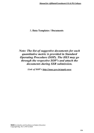 Manual for Affiliated/Constituent UG & PG Colleges
NAAC for Quality and Excellence in Higher Education
Copyright Reg. No: L-94712/2020
134
5. Data Templates / Documents
Note: The list of suggestive documents for each
quantitative metric is provided in Standard
Operating Procedure (SOP). The HEI may go
through the respective SOP’s and attach the
documents during SSR submission.
Link of SOP’s http://naac.gov.in/apply-now
 
