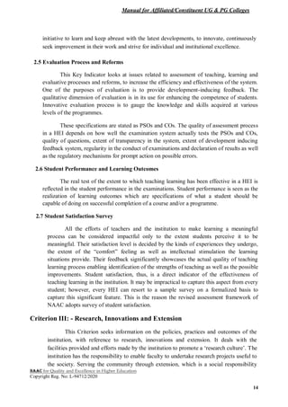 Manual for Affiliated/Constituent UG & PG Colleges
NAAC for Quality and Excellence in Higher Education
Copyright Reg. No: L-94712/2020
14
initiative to learn and keep abreast with the latest developments, to innovate, continuously
seek improvement in their work and strive for individual and institutional excellence.
2.5 Evaluation Process and Reforms
This Key Indicator looks at issues related to assessment of teaching, learning and
evaluative processes and reforms, to increase the efficiency and effectiveness of the system.
One of the purposes of evaluation is to provide development-inducing feedback. The
qualitative dimension of evaluation is in its use for enhancing the competence of students.
Innovative evaluation process is to gauge the knowledge and skills acquired at various
levels of the programmes.
These specifications are stated as PSOs and COs. The quality of assessment process
in a HEI depends on how well the examination system actually tests the PSOs and COs,
quality of questions, extent of transparency in the system, extent of development inducing
feedback system, regularity in the conduct of examinations and declaration of results as well
as the regulatory mechanisms for prompt action on possible errors.
2.6 Student Performance and Learning Outcomes
The real test of the extent to which teaching learning has been effective in a HEI is
reflected in the student performance in the examinations. Student performance is seen as the
realization of learning outcomes which are specifications of what a student should be
capable of doing on successful completion of a course and/or a programme.
2.7 Student Satisfaction Survey
All the efforts of teachers and the institution to make learning a meaningful
process can be considered impactful only to the extent students perceive it to be
meaningful. Their satisfaction level is decided by the kinds of experiences they undergo,
the extent of the “comfort” feeling as well as intellectual stimulation the learning
situations provide. Their feedback significantly showcases the actual quality of teaching
learning process enabling identification of the strengths of teaching as well as the possible
improvements. Student satisfaction, thus, is a direct indicator of the effectiveness of
teaching learning in the institution. It may be impractical to capture this aspect from every
student; however, every HEI can resort to a sample survey on a formalized basis to
capture this significant feature. This is the reason the revised assessment framework of
NAAC adopts survey of student satisfaction.
Criterion III: - Research, Innovations and Extension
This Criterion seeks information on the policies, practices and outcomes of the
institution, with reference to research, innovations and extension. It deals with the
facilities provided and efforts made by the institution to promote a ‘research culture’. The
institution has the responsibility to enable faculty to undertake research projects useful to
the society. Serving the community through extension, which is a social responsibility
 