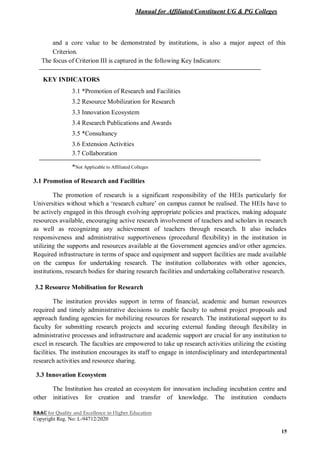 Manual for Affiliated/Constituent UG & PG Colleges
NAAC for Quality and Excellence in Higher Education
Copyright Reg. No: L-94712/2020
15
and a core value to be demonstrated by institutions, is also a major aspect of this
Criterion.
The focus of Criterion III is captured in the following Key Indicators:
KEY INDICATORS
3.1 *Promotion of Research and Facilities
3.2 Resource Mobilization for Research
3.3 Innovation Ecosystem
3.4 Research Publications and Awards
3.5 *Consultancy
3.6 Extension Activities
3.7 Collaboration
*Not Applicable to Affiliated Colleges
3.1 Promotion of Research and Facilities
The promotion of research is a significant responsibility of the HEIs particularly for
Universities without which a ‘research culture’ on campus cannot be realised. The HEIs have to
be actively engaged in this through evolving appropriate policies and practices, making adequate
resources available, encouraging active research involvement of teachers and scholars in research
as well as recognizing any achievement of teachers through research. It also includes
responsiveness and administrative supportiveness (procedural flexibility) in the institution in
utilizing the supports and resources available at the Government agencies and/or other agencies.
Required infrastructure in terms of space and equipment and support facilities are made available
on the campus for undertaking research. The institution collaborates with other agencies,
institutions, research bodies for sharing research facilities and undertaking collaborative research.
3.2 Resource Mobilisation for Research
The institution provides support in terms of financial, academic and human resources
required and timely administrative decisions to enable faculty to submit project proposals and
approach funding agencies for mobilizing resources for research. The institutional support to its
faculty for submitting research projects and securing external funding through flexibility in
administrative processes and infrastructure and academic support are crucial for any institution to
excel in research. The faculties are empowered to take up research activities utilizing the existing
facilities. The institution encourages its staff to engage in interdisciplinary and interdepartmental
research activities and resource sharing.
3.3 Innovation Ecosystem
The Institution has created an ecosystem for innovation including incubation centre and
other initiatives for creation and transfer of knowledge. The institution conducts
 