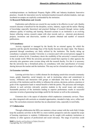 Manual for Affiliated/Constituent UG & PG Colleges
NAAC for Quality and Excellence in Higher Education
Copyright Reg. No: L-94712/2020
16
workshop/seminars on Intellectual Property Rights (IPR) and Industry-Academia Innovative
practices. Awards for innovation won by institution/teachers/research scholars/students, start-ups
incubated on-campus are explicitly commended by the institution.
3.4 Research Publications and Awards
Exploration and reflection are crucial for any teacher to be effective in one’s job. Quality
research outcome is beneficial for the discipline, society, industry, region and the nation. Sharing
of knowledge especially theoretical and practical findings of research through various media
enhances quality of teaching and learning. Research acumen in an institution is an evolving
feature reflecting various research output with clear records such as - doctoral, post-doctoral,
projects, inventions and discoveries, number of patents obtained and number of research
publications.
3.5 Consultancy
Activity organized or managed by the faculty for an external agency for which the
expertise and the specific knowledge base of the faculty becomes the major input. The finances
generated through consultancy are fairly utilized by the institution. The faculty taking up
consultancy is properly rewarded. University is a resource pool with several persons engaged in
research at various levels. Consultancy shows the credibility of the university’s research acumen
in the outside world. While the university personnel extend their expertise to other agencies the
university also generates some revenue along with the research faculty. For this it is necessary
that the university has a formalized policy on consultancy with clear specification of revenue
sharing between the teacher and the institution. This may not be a formalized aspect of a college.
3.6 Extension Activities
Learning activities have a visible element for developing sensitivities towards community
issues, gender disparities, social inequity etc. and in inculcating values and commitment to
society. Affiliation and interaction with groups or individuals who have an interest in the
activities of the institution and the ability to influence the actions, decisions, policies, practices or
goals of the organization leads to mutual benefit to both the parties. The processes and strategies
inherent in such activities relevantly sensitize students to the social issues and contexts.
Sustainable practices of the institution leading to superior performance results in successful
outcomes in terms of generating knowledge useful for the learner as well as the community.
Extension also is the aspect of education which emphasizes community services. These
are often integrated with curricula as extended opportunities, intended to help, serve, reflect and
learn. The curriculum-extension interface has an educational value, especially in rural India.
3.7 Collaboration
Through collaboration the HEIs can maintain a closer contact with the work field. It helps
keep the academic activities in the HEI in a more realistic perspective and also expand the scope
of learning experiences to students. Collaboration can be sought with academic institutions or
industry or other agencies of professional and social relevance. The range of activities could
 