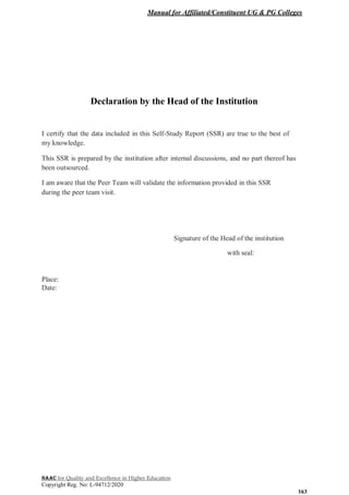 Manual for Affiliated/Constituent UG & PG Colleges
NAAC for Quality and Excellence in Higher Education
Copyright Reg. No: L-94712/2020
163
Declaration by the Head of the Institution
I certify that the data included in this Self-Study Report (SSR) are true to the best of
my knowledge.
This SSR is prepared by the institution after internal discussions, and no part thereof has
been outsourced.
I am aware that the Peer Team will validate the information provided in this SSR
during the peer team visit.
Signature of the Head of the institution
with seal:
Place:
Date:
 