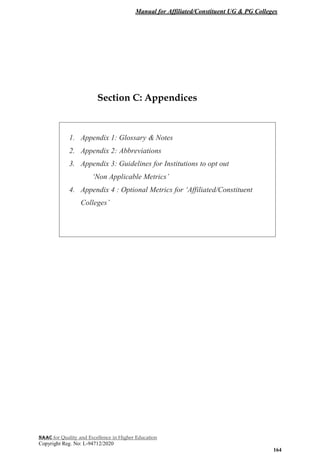 Manual for Affiliated/Constituent UG & PG Colleges
NAAC for Quality and Excellence in Higher Education
Copyright Reg. No: L-94712/2020
164
Section C: Appendices
1. Appendix 1: Glossary & Notes
2. Appendix 2: Abbreviations
3. Appendix 3: Guidelines for Institutions to opt out
‘Non Applicable Metrics’
4. Appendix 4 : Optional Metrics for ‘Affiliated/Constituent
Colleges’
 