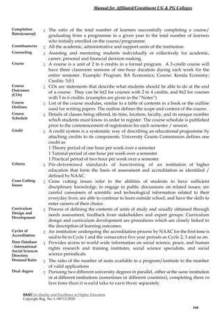 Manual for Affiliated/Constituent UG & PG Colleges
NAAC for Quality and Excellence in Higher Education
Copyright Reg. No: L-94712/2020
166
Completion
Rates(course/)
: The ratio of the total number of learners successfully completing a course/
graduating from a programme in a given year to the total number of learners
who initially enrolled on the course/programme.
Constituencies : All the academic, administrative and support units of the institution.
Counseling : Assisting and mentoring students individually or collectively for academic,
career, personal and financial decision-making.
Course : A course is a unit of 2 to 6 credits in a formal program. A 3-credit course will
have three classroom sessions of one-hour duration during each week for the
entire semester. Example: Program: BA Economics; Course: Kerala Economy;
Credits: 3:0:1
Course
Outcomes
(COs)
: COs are statements that describe what students should be able to do at the end
of a course. They can be 6±2 for courses with 2 to 4 credits, and 8±2 for courses
with 5 to 6 credits. (examples are given in the “Notes”)
Course
Outlines
: List of the course modules, similar to a table of contents in a book or the outline
used for writing papers. The outline defines the scope and content of the course.
Course
Schedule
: Details of classes being offered, its time, location, faculty, and its unique number
which students must know in order to register. The course schedule is published
prior to the commencement of registration for each semester / session.
Credit : A credit system is a systematic way of describing an educational programme by
attaching credits to its components. University Grants Commission defines one
credit as
1 Theory period of one hour per week over a semester
1 Tutorial period of one hour per week over a semester
1 Practical period of two hour per week over a semester
Criteria : Pre-determined standards of functioning of an institution of higher
education that form the basis of assessment and accreditation as identified /
defined by NAAC.
Cross Cutting
Issues
: Cross cutting issues refer to the abilities of students to have sufficient
disciplinary knowledge, to engage in public discussions on related issues; are
careful consumers of scientific and technological information related to their
everyday lives; are able to continue to learn outside school; and have the skills to
enter careers of their choice.
Curriculum
Design and
Development
: Process of defining the contents of units of study and usually obtained through
needs assessment, feedback from stakeholders and expert groups. Curriculum
design and curriculum development are procedures which are closely linked to
the description of learning outcomes.
Cycles of
Accreditation
: An institution undergoing the accreditation process by NAAC for the first time is
said to be in Cycle 1 and the consecutive five year periods as Cycle 2, 3 and so on.
Dare Database
- International
Social Sciences
Directory
: Provides access to world wide information on social science, peace, and human
rights research and training institutes, social science specialists, and social
science periodicals.
Demand Ratio : The ratio of the number of seats available in a program/institute to the number
of valid applications
Dual degree : Pursuing two different university degrees in parallel, either at the same institution
or at different institutions (sometimes in different countries), completing them in
less time than it would take to earn them separately.
 