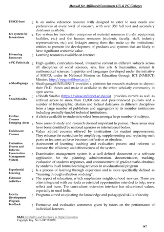 Manual for Affiliated/Constituent UG & PG Colleges
NAAC for Quality and Excellence in Higher Education
Copyright Reg. No: L-94712/2020
167
EBSCO host : Is an online reference resource with designed to cater to user needs and
preferences at every level of research, with over 350 full text and secondary
databases available.
Eco system for
Innovations
: Eco system for innovation comprises of material resources (funds, equipment,
facilities, etc.) and the human resources (students, faculty, staff, industry
representatives, etc.) and linkages among them that make up the institutional
entities to promote the development of products and systems that are likely to
have significant economic value.
E-learning
Resources
: Learning resources available on Internet
e-PG Pathshala : High quality, curriculum-based, interactive content in different subjects across
all disciplines of social sciences, arts, fine arts & humanities, natural &
mathematical sciences, linguistics and languages developed under the initiative
of MHRD, under its National Mission on Education through ICT (NMEICT)
Mission. http://epgp.inflibnet.ac.in/
e-Shodhganga : Shodhganga@INFLIBNET provides a platform for research students to deposit
their Ph.D. theses and make it available to the entire scholarly community in
open access.
e-
ShodhSindhu
: e-Shodh Sindhu (https://www.inflibnet.ac.in/ess) provides current as well as
archival access to more than 15,000 core and peer-reviewed journals and a
number of bibliographic, citation and factual databases in different disciplines
from a large number of publishers and aggregators to its member institutions
including centrally-funded technical institutions.
Elective
Courses
: A choice available to students to select from among a large number of subjects.
Emerging Areas : New areas of study and research deemed important to pursue. These areas may
have been identified by national agencies or international bodies.
Enrichment
Courses
: Value added courses offered by institution for student empowerment.
They enhance the curriculum by amplifying, supplementing and replacing such
parts or features as have become ineffective or obsolete.
Evaluation
Process and
Reforms
: Assessment of learning, teaching and evaluation process and reforms to
increase the efficiency and effectiveness of the system.
Examination
Management
System
: Examination management system is a well-defined document or a software
application for the planning, administration, documentation, tracking,
evaluation of students responses, and announcement of grades/marks obtained
by students in all formal learning activities in an educational program
Experiential
Learning
: Is a process of learning through experience and is more specifically defined as
“learning through reflection on doing”.
Extension
Activities
: The aspect of education, which emphasizes neighbourhood services. These are
often integrated with curricula as extended opportunities intended to help, serve
reflect and learn. The curriculum- extension interface has educational values,
especially in rural India.
Faculty
Development
Program
: Programs aimed at updating the knowledge and pedagogical skills of faculty.
Feedback : Formative and evaluative comments given by tutors on the performance of
individual learners.
 