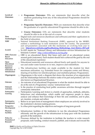 Manual for Affiliated/Constituent UG & PG Colleges
NAAC for Quality and Excellence in Higher Education
Copyright Reg. No: L-94712/2020
170
Levels of
Outcomes
:  Programme Outcomes: POs are statements that describe what the
students graduating from any of the educational Programmes should be
able to do.
 Programme Specific Outcomes: PSOs are statements that describe what
the graduates of a specific educational Programme should be able to do.
 Course Outcomes: COs are statements that describe what students
should be able to do at the end of a course
New
Technologies
: Digital tools and resources (hardware and software) and their application in
the field of education.
NIRF : National Institutional Ranking Framework (NIRF), approved by the MHRD,
outlines a methodology to rank institutions across the country. The parameters
and sub-parameters associated with this mechanism are evolving from year to
year. https://www.nirfindia.org/Docs/Ranking_Methodology_And_Metrics_2017.pdf
N-LIST : N-LIST stands for "National Library and Information services Infrastructure for
Scholarly Content". http://nlist.inflibnet.ac.in/faq.php
OBE: Outcome
Based
Education
: OBE is an educational theory that bases each part of an educational system
around goals (outcomes). Each student should have achieved the goal by the end
of the educational experience
Open
Educational
Resources
: Educational materials and resources offered freely and openly for anyone to
use and under some licenses to re-mix, improve and redistribute.
Optimum
Utilization of
Infrastructure
: The infrastructure facilities are made available to the student for their
maximum utilization. e.g. Extended hours for computer center and library,
sharing of facilities for interdisciplinary and multidisciplinary Programmes.
Organogram : Organogram is the word, a diagram that shows the structure of an organization
and the relationships between the relative ranks of its part and position/ job. It is
also known as Organisational Structure.
Outcome : An outcome of an educational Programme is what the student should be able to
do at the end of a Programme/ course/ instructional unit.
Outreach
Activities
: Is the practice of conducting local public awareness activities through targeted
community interaction
Participative
Learning
: Participatory Learning and Action is a family of approaches, methods, attitudes,
behaviours and relationships, which enable and empower people to share,
analyze and enhance their knowledge of their life and conditions, and to plan,
act, monitor, evaluate and reflect.
Participative
Management
: Refers to an open form of management where employees are actively involved in
the institution’s decision making process.
Perspective
Development
: Is a blue print regarding the objectives and targets of long term growth
Physical
Facilities
: Infrastructure facilities of the institution to run the educational Programmes
efficiently and the growth of the infrastructure to keep pace with the academic
growth of the institution.
Policy for
Promotion of
Research
: Processes defined by the institution to facilitate the teachers to write research
proposals, seek funding, conduct research, publish, and evaluate and reward the
 