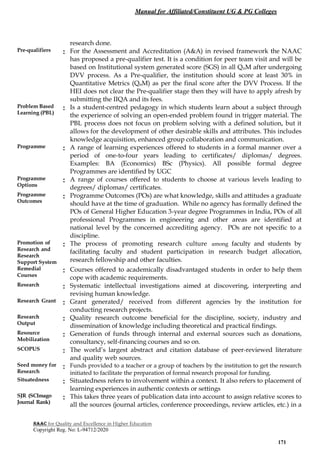 Manual for Affiliated/Constituent UG & PG Colleges
NAAC for Quality and Excellence in Higher Education
Copyright Reg. No: L-94712/2020
171
research done.
Pre-qualifiers : For the Assessment and Accreditation (A&A) in revised framework the NAAC
has proposed a pre-qualifier test. It is a condition for peer team visit and will be
based on Institutional system generated score (SGS) in all QnM after undergoing
DVV process. As a Pre-qualifier, the institution should score at least 30% in
Quantitative Metrics (QnM) as per the final score after the DVV Process. If the
HEI does not clear the Pre-qualifier stage then they will have to apply afresh by
submitting the IIQA and its fees.
Problem Based
Learning (PBL)
: Is a student-centred pedagogy in which students learn about a subject through
the experience of solving an open-ended problem found in trigger material. The
PBL process does not focus on problem solving with a defined solution, but it
allows for the development of other desirable skills and attributes. This includes
knowledge acquisition, enhanced group collaboration and communication.
Programme : A range of learning experiences offered to students in a formal manner over a
period of one-to-four years leading to certificates/ diplomas/ degrees.
Examples: BA (Economics) BSc (Physics). All possible formal degree
Programmes are identified by UGC
Programme
Options
: A range of courses offered to students to choose at various levels leading to
degrees/ diplomas/ certificates.
Programme
Outcomes
: Programme Outcomes (POs) are what knowledge, skills and attitudes a graduate
should have at the time of graduation. While no agency has formally defined the
POs of General Higher Education 3-year degree Programmes in India, POs of all
professional Programmes in engineering and other areas are identified at
national level by the concerned accrediting agency. POs are not specific to a
discipline.
Promotion of
Research and
Research
Support System
: The process of promoting research culture among faculty and students by
facilitating faculty and student participation in research budget allocation,
research fellowship and other faculties.
Remedial
Courses
: Courses offered to academically disadvantaged students in order to help them
cope with academic requirements.
Research : Systematic intellectual investigations aimed at discovering, interpreting and
revising human knowledge.
Research Grant : Grant generated/ received from different agencies by the institution for
conducting research projects.
Research
Output
: Quality research outcome beneficial for the discipline, society, industry and
dissemination of knowledge including theoretical and practical findings.
Resource
Mobilization
: Generation of funds through internal and external sources such as donations,
consultancy, self-financing courses and so on.
SCOPUS : The world’s largest abstract and citation database of peer-reviewed literature
and quality web sources.
Seed money for
Research
: Funds provided to a teacher or a group of teachers by the institution to get the research
initiated to facilitate the preparation of formal research proposal for funding.
Situatedness : Situatedness refers to involvement within a context. It also refers to placement of
learning experiences in authentic contexts or settings
SJR (SCImago
Journal Rank)
: This takes three years of publication data into account to assign relative scores to
all the sources (journal articles, conference proceedings, review articles, etc.) in a
 
