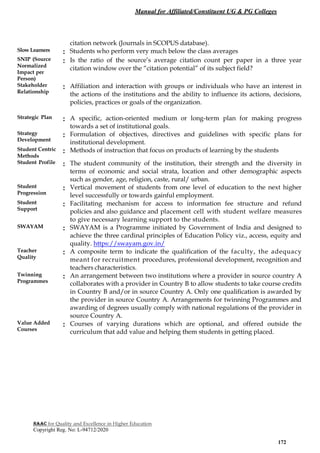 Manual for Affiliated/Constituent UG & PG Colleges
NAAC for Quality and Excellence in Higher Education
Copyright Reg. No: L-94712/2020
172
citation network (Journals in SCOPUS database).
Slow Learners : Students who perform very much below the class averages
SNIP (Source
Normalized
Impact per
Person)
: Is the ratio of the source’s average citation count per paper in a three year
citation window over the “citation potential” of its subject field?
Stakeholder
Relationship
: Affiliation and interaction with groups or individuals who have an interest in
the actions of the institutions and the ability to influence its actions, decisions,
policies, practices or goals of the organization.
Strategic Plan : A specific, action-oriented medium or long-term plan for making progress
towards a set of institutional goals.
Strategy
Development
: Formulation of objectives, directives and guidelines with specific plans for
institutional development.
Student Centric
Methods
: Methods of instruction that focus on products of learning by the students
Student Profile : The student community of the institution, their strength and the diversity in
terms of economic and social strata, location and other demographic aspects
such as gender, age, religion, caste, rural/ urban.
Student
Progression
: Vertical movement of students from one level of education to the next higher
level successfully or towards gainful employment.
Student
Support
: Facilitating mechanism for access to information fee structure and refund
policies and also guidance and placement cell with student welfare measures
to give necessary learning support to the students.
SWAYAM : SWAYAM is a Programme initiated by Government of India and designed to
achieve the three cardinal principles of Education Policy viz., access, equity and
quality. https://swayam.gov.in/
Teacher
Quality
: A composite term to indicate the qualification of the faculty, the adequacy
meant for recruitment procedures, professional development, recognition and
teachers characteristics.
Twinning
Programmes
: An arrangement between two institutions where a provider in source country A
collaborates with a provider in Country B to allow students to take course credits
in Country B and/or in source Country A. Only one qualification is awarded by
the provider in source Country A. Arrangements for twinning Programmes and
awarding of degrees usually comply with national regulations of the provider in
source Country A.
Value Added
Courses
: Courses of varying durations which are optional, and offered outside the
curriculum that add value and helping them students in getting placed.
 