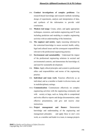 Manual for Affiliated/Constituent UG & PG Colleges
NAAC for Quality and Excellence in Higher Education
Copyright Reg. No: L-94712/2020
174
PO4. Conduct investigations of complex problems: Use
research-based knowledge and research methods including
design of experiments, analysis and interpretation of data,
and synthesis of the information to provide valid
conclusions.
PO5. Modern tool usage: Create, select, and apply appropriate
techniques, resources, and modern engineering and IT tools
including prediction and modeling to complex engineering
activities with an understanding of the limitations.
PO6. The engineer and society: Apply reasoning informed by
the contextual knowledge to assess societal, health, safety,
legal and cultural issues and the consequent responsibilities
relevant to the professional engineering practice.
PO7. Environment and sustainability: Understand the impact
of the professional engineering solutions in societal and
environmental contexts, and demonstrate the knowledge of,
and need for sustainable development.
PO8. Ethics: Apply ethical principles and commit to professional
ethics and responsibilities and norms of the engineering
practice.
PO9. Individual and team work: Function effectively as an
individual, and as a member or leader in diverse teams, and
in multidisciplinary settings.
PO10. Communication: Communicate effectively on complex
engineering activities with the engineering community and
with society at large, such as, being able to comprehend
and write effective reports and design documentation, make
effective presentations, and give and receive clear
instructions.
PO11. Project management and finance: Demonstrate
knowledge and understanding of the engineering and
management principles and apply these to one’s own
work, as a member and leader in a team, to manage projects
 