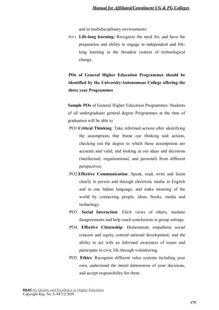 Manual for Affiliated/Constituent UG & PG Colleges
NAAC for Quality and Excellence in Higher Education
Copyright Reg. No: L-94712/2020
175
and in multidisciplinary environments.
PO12. Life-long learning: Recognize the need for, and have the
preparation and ability to engage in independent and life-
long learning in the broadest context of technological
change.
POs of General Higher Education Programmes should be
identified by the University/Autonomous College offering the
three year Programmes
Sample POs of General Higher Education Programmes: Students
of all undergraduate general degree Programmes at the time of
graduation will be able to
PO1.Critical Thinking: Take informed actions after identifying
the assumptions that frame our thinking and actions,
checking out the degree to which these assumptions are
accurate and valid, and looking at our ideas and decisions
(intellectual, organizational, and personal) from different
perspectives.
PO2.Effective Communication: Speak, read, write and listen
clearly in person and through electronic media in English
and in one Indian language, and make meaning of the
world by connecting people, ideas, books, media and
technology.
PO3. Social Interaction: Elicit views of others, mediate
disagreements and help reach conclusions in group settings.
PO4. Effective Citizenship: Demonstrate empathetic social
concern and equity centred national development, and the
ability to act with an informed awareness of issues and
participate in civic life through volunteering.
PO5. Ethics: Recognize different value systems including your
own, understand the moral dimensions of your decisions,
and accept responsibility for them.
 