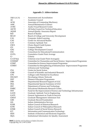 Manual for Affiliated/Constituent UG & PG Colleges
NAAC for Quality and Excellence in Higher Education
Copyright Reg. No: L-94712/2020
178
Appendix 2: Abbreviations
A&A (A/A) - Assessment and Accreditation
AC - Academic Council
ACM - Associates of Computing Machinery
AMC - Annual Maintenance Contract
AVRC - Audio-Visual Research Centre
AICTE - All India Council for Technical Education
AQAR - Annual Quality Assurance Report
BoS - Board of Studies
BCUD - Board of College and University Development
CAL - Computer Aided Learning
CAS - Center for Advanced Studies
CAT - Common Aptitude Test
CBCS - Choice Based Credit System
CD - Compact Diskette
CDC - College Development Council
CEC - Consortium for Educational Communication
CGPA - Cumulative Grade Point Average
Cr - Criteria
Cr-GPA(s) - Criterion-wise Grade Point Average(s)
COHSSIP - Committee for Humanities and Social Science Improvement Programme
COSIP - Committee for Science Improvement Programme
COSIST - Committee for Strengthening of Infrastructure Improvement Programme
in Scienceand Technology
CSA - Centre for Social Action
CSIR - Council of Scientific and Industrial Research
CPE - Colleges with Potential for Excellence
DELNET - Developing Library Network
DEP - Distance Education Programmes
DRS - Departmental Research Support of UGC
DSA - Departmental Special Assistance of UGC
DST - Department of Science and Technology
EMRC - Educational Multimedia Research Centre
FIST - Fund for the Improvement of Science and Technology Infrastructure
GATE - Graduate Aptitude Test in Engineering
GATS - General Agreement on Trade in Services
GMAT - Graduate Management Admission Test
GRE - Graduate Record Examination
IAS - Indian Administrative Services
ICHR - Indian Council of Historical Research
ICPR - Indian Council of Philosophical Research
ICSSR - Indian Council of Social Science Research
ICT - Information and Communication Technology
IEEE - Institute of Electrical and Electronic Engineers
IIQA - Institutional Information for Quality Assessment
 