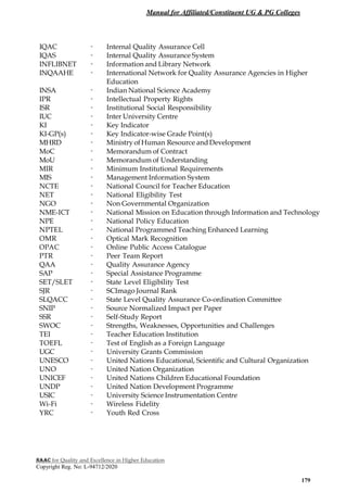 Manual for Affiliated/Constituent UG & PG Colleges
NAAC for Quality and Excellence in Higher Education
Copyright Reg. No: L-94712/2020
179
IQAC - Internal Quality Assurance Cell
IQAS - Internal Quality Assurance System
INFLIBNET - Information and Library Network
INQAAHE - International Network for Quality Assurance Agencies in Higher
Education
INSA - Indian National Science Academy
IPR - Intellectual Property Rights
ISR - Institutional Social Responsibility
IUC - Inter University Centre
KI - Key Indicator
KI-GP(s) - Key Indicator-wise Grade Point(s)
MHRD - Ministry ofHuman Resource andDevelopment
MoC - Memorandum of Contract
MoU - Memorandum of Understanding
MIR - Minimum Institutional Requirements
MIS - Management Information System
NCTE - National Council for Teacher Education
NET - National Eligibility Test
NGO - Non Governmental Organization
NME-ICT - National Mission on Education through Information and Technology
NPE - National Policy Education
NPTEL - National Programmed Teaching Enhanced Learning
OMR - Optical Mark Recognition
OPAC - Online Public Access Catalogue
PTR - Peer Team Report
QAA - Quality Assurance Agency
SAP - Special Assistance Programme
SET/SLET - State Level Eligibility Test
SJR - SCImago Journal Rank
SLQACC - State Level Quality Assurance Co-ordination Committee
SNIP - Source Normalized Impact per Paper
SSR - Self-Study Report
SWOC - Strengths, Weaknesses, Opportunities and Challenges
TEI - Teacher Education Institution
TOEFL - Test of English as a Foreign Language
UGC - University Grants Commission
UNESCO - United Nations Educational, Scientific and Cultural Organization
UNO - United Nation Organization
UNICEF - United Nations Children Educational Foundation
UNDP - United Nation Development Programme
USIC - University Science Instrumentation Centre
Wi-Fi - Wireless Fidelity
YRC - Youth Red Cross
 
