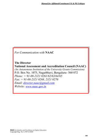 Manual for Affiliated/Constituent UG & PG Colleges
NAAC for Quality and Excellence in Higher Education
Copyright Reg. No: L-94712/2020
185
For Communication with NAAC
The Director
National Assessment and Accreditation Council (NAAC)
(An Autonomous Institution of the University Grants Commission)
P.O. Box No. 1075, Nagarbhavi, Bengaluru- 560 072
Phone: + 91-08-2321 0261/62/63/64/65
Fax: + 91-08-2321 0268, 2321 0270
Email: director.naac@gmail.com
Website: www.naac.gov.in
 