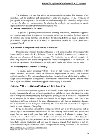 Manual for Affiliated/Constituent UG & PG Colleges
NAAC for Quality and Excellence in Higher Education
Copyright Reg. No: L-94712/2020
20
The leadership provides clear vision and mission to the institution. The functions of the
institution and its academic and administrative units are governed by the principles of
participation and transparency. Formulation of development objectives, directives and guidelines
with specific plans for implementation by aligning the academic and administrative aspects
improves the overall quality of the institutional provisions.
6.3 Faculty Empowerment Strategies
The process of planning human resources including recruitment, performance appraisal
and planning professional development programmes and seeking appropriate feedback, analysis
of responses and ensure that they form the basis for planning. Efforts are made to upgrade the
professional competence of the staff. There are mechanisms evolved for regular performance
appraisal of staff.
6.4 Financial Management and Resource Mobilization
Budgeting and optimum utilization of finance as well as mobilization of resources are the
issues considered under this Key Indicator. There are established procedures and processes for
planning and allocation of financial resources. The institution has developed strategies for
mobilizing resources and ensures transparency in financial management of the institution. The
income and expenditure of the institution are subjected to regular internal and external audit.
6.5 Internal Quality Assurance System (IQAS)
The internal quality assurance systems of HEIs are Self-regulated responsibilities of the
higher education institutions, aimed at continuous improvement of quality and achieving
academic excellence. The institution has mechanisms for academic and administrative auditing. It
adopts quality management strategies in all academic and administrative aspects. The institution
has an IQAC and adopts a participatory approach in managing its provisions.
Criterion VII: - Institutional Values and Best Practices
An educational institution operates in the context of the larger education system in the
country. In order to be relevant in changing national and global contexts an educational institution
has to be responsive to the emerging challenges and pressing issues. It has a social responsibility
to be proactive in the efforts towards development in the larger contexts. This role of the
institution is reflected in terms of the kinds of programmes, activities and preferences (values)
that it incorporates within its regular functioning. The extent to which an institution is impactful
in this is a sure reflection of its quality.
Every institution has a mandate to be responsive to at least a few pressing issues such as
gender equity, environmental consciousness and sustainability, inclusiveness and professional
ethics, but the way it addresses these and evolves practices will always be unique. Every
institution faces and resolves various kinds of internal pressures and situations while doing this.
Some meaningful practices pertinent to such situations are evolved within the institution and
these help smooth functioning and also lead to enhanced impact. Such practices which are
evolved internally by the institution leading to improvements in any one aspect of its functioning
 
