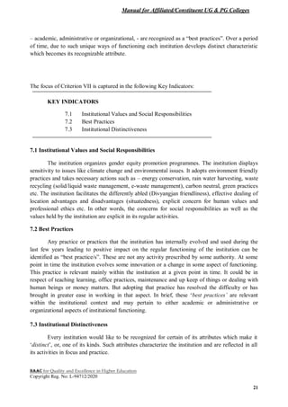 Manual for Affiliated/Constituent UG & PG Colleges
NAAC for Quality and Excellence in Higher Education
Copyright Reg. No: L-94712/2020
21
– academic, administrative or organizational, - are recognized as a “best practices”. Over a period
of time, due to such unique ways of functioning each institution develops distinct characteristic
which becomes its recognizable attribute.
The focus of Criterion VII is captured in the following Key Indicators:
KEY INDICATORS
7.1 Institutional Values and Social Responsibilities
7.2 Best Practices
7.3 Institutional Distinctiveness
7.1 Institutional Values and Social Responsibilities
The institution organizes gender equity promotion programmes. The institution displays
sensitivity to issues like climate change and environmental issues. It adopts environment friendly
practices and takes necessary actions such as – energy conservation, rain water harvesting, waste
recycling (solid/liquid waste management, e-waste management), carbon neutral, green practices
etc. The institution facilitates the differently abled (Divyangjan friendliness), effective dealing of
location advantages and disadvantages (situatedness), explicit concern for human values and
professional ethics etc. In other words, the concerns for social responsibilities as well as the
values held by the institution are explicit in its regular activities.
7.2 Best Practices
Any practice or practices that the institution has internally evolved and used during the
last few years leading to positive impact on the regular functioning of the institution can be
identified as “best practice/s”. These are not any activity prescribed by some authority. At some
point in time the institution evolves some innovation or a change in some aspect of functioning.
This practice is relevant mainly within the institution at a given point in time. It could be in
respect of teaching learning, office practices, maintenance and up keep of things or dealing with
human beings or money matters. But adopting that practice has resolved the difficulty or has
brought in greater ease in working in that aspect. In brief, these ‘best practices’ are relevant
within the institutional context and may pertain to either academic or administrative or
organizational aspects of institutional functioning.
7.3 Institutional Distinctiveness
Every institution would like to be recognized for certain of its attributes which make it
‘distinct’, or, one of its kinds. Such attributes characterize the institution and are reflected in all
its activities in focus and practice.
 