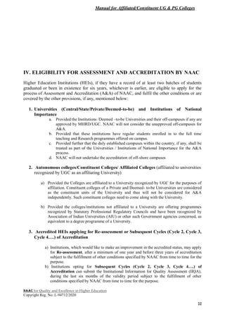 Manual for Affiliated/Constituent UG & PG Colleges
NAAC for Quality and Excellence in Higher Education
Copyright Reg. No: L-94712/2020
22
IV. ELIGIBILITY FOR ASSESSMENT AND ACCREDITATION BY NAAC
Higher Education Institutions (HEIs), if they have a record of at least two batches of students
graduated or been in existence for six years, whichever is earlier, are eligible to apply for the
process of Assessment and Accreditation (A&A) of NAAC, and fulfil the other conditions or are
covered by the other provisions, if any, mentioned below:
1. Universities (Central/State/Private/Deemed-to-be) and Institutions of National
Importance
a. Provided the Institutions /Deemed –to-be Universities and their off-campuses if any are
approved by MHRD/UGC. NAAC will not consider the unapproved off-campuses for
A&A.
b. Provided that these institutions have regular students enrolled in to the full time
teaching and Research programmes offered on campus.
c. Provided further that the duly established campuses within the country, if any, shall be
treated as part of the Universities / Institutions of National Importance for the A&A
process.
d. NAAC will not undertake the accreditation of off-shore campuses
2. Autonomous colleges/Constituent Colleges/ Affiliated Colleges (affiliated to universities
recognized by UGC as an affiliating University)
a) Provided the Colleges are affiliated to a University recognized by UGC for the purposes of
affiliation. Constituent colleges of a Private and Deemed- to-be Universities are considered
as the constituent units of the University and thus will not be considered for A&A
independently. Such constituent colleges need to come along with the University.
b) Provided the colleges/institutions not affiliated to a University are offering programmes
recognized by Statutory Professional Regulatory Councils and have been recognized by
Association of Indian Universities (AIU) or other such Government agencies concerned, as
equivalent to a degree programme of a University.
3. Accredited HEIs applying for Re-assessment or Subsequent Cycles (Cycle 2, Cycle 3,
Cycle 4….) of Accreditation
a) Institutions, which would like to make an improvement in the accredited status, may apply
for Re-assessment, after a minimum of one year and before three years of accreditation
subject to the fulfillment of other conditions specified by NAAC from time to time for the
purpose.
b) Institutions opting for Subsequent Cycles (Cycle 2, Cycle 3, Cycle 4….) of
Accreditation can submit the Institutional Information for Quality Assessment (IIQA),
during the last six months of the validity period subject to the fulfillment of other
conditions specified by NAAC from time to time for the purpose.
 