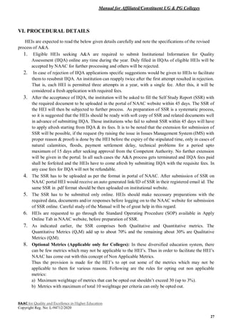 Manual for Affiliated/Constituent UG & PG Colleges
NAAC for Quality and Excellence in Higher Education
Copyright Reg. No: L-94712/2020
27
VI. PROCEDURAL DETAILS
HEIs are expected to read the below given details carefully and note the specifications of the revised
process of A&A.
1. Eligible HEIs seeking A&A are required to submit Institutional Information for Quality
Assessment (IIQA) online any time during the year. Duly filled in IIQAs of eligible HEIs will be
accepted by NAAC for further processing and others will be rejected.
2. In case of rejection of IIQA applications specific suggestions would be given to HEIs to facilitate
them to resubmit IIQA. An institution can reapply twice after the first attempt resulted in rejection.
That is, each HEI is permitted three attempts in a year, with a single fee. After this, it will be
considered a fresh application with required fees.
3. After the acceptance of IIQA, the institution will be asked to fill the Self Study Report (SSR) with
the required document to be uploaded in the portal of NAAC website within 45 days. The SSR of
the HEI will then be subjected to further process. As preparation of SSR is a systematic process,
so it is suggested that the HEIs should be ready with soft copy of SSR and related documents well
in advance of submitting IIQA. Those institutions who fail to submit SSR within 45 days will have
to apply afresh starting from IIQA & its fees. It is to be noted that the extension for submission of
SSR will be possible, if the request (by raising the issue in Issues Management System (IMS) with
proper reason & proof) is done by the HEI before the expiry of the stipulated time, only in cases of
natural calamities, floods, payment settlement delay, technical problems for a period upto
maximum of 15 days after seeking approval from the Competent Authority. No further extension
will be given in the portal. In all such cases the A&A process gets terminated and IIQA fees paid
shall be forfeited and the HEIs have to come afresh by submitting IIQA with the requisite fees. In
any case fees for IIQA will not be refundable.
4. The SSR has to be uploaded as per the format in portal of NAAC. After submission of SSR on
NAAC portal HEI would receive an auto generated link/ID of SSR in their registered email id. The
same SSR in .pdf format should be then uploaded on institutional website.
5. The SSR has to be submitted only online. HEIs should make necessary preparations with the
required data, documents and/or responses before logging on to the NAAC website for submission
of SSR online. Careful study of the Manual will be of great help in this regard.
6. HEIs are requested to go through the Standard Operating Procedure (SOP) available in Apply
Online Tab in NAAC website, before preparation of SSR.
7. As indicated earlier, the SSR comprises both Qualitative and Quantitative metrics. The
Quantitative Metrics (QnM) add up to about 70% and the remaining about 30% are Qualitative
Metrics (QlM).
8. Optional Metrics (Applicable only for Colleges): In these diversified education system, there
can be few metrics which may not be applicable to the HEI’s. Thus in order to facilitate the HEI’s
NAAC has come out with this concept of Non Applicable Metrics.
Thus the provision is made for the HEI’s to opt out some of the metrics which may not be
applicable to them for various reasons. Following are the rules for opting out non applicable
metrics:
a) Maximum weightage of metrics that can be opted out shouldn’t exceed 30 (up to 3%).
b) Metrics with maximum of total 10 weightage per criteria can only be opted out.
 