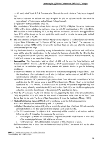 Manual for Affiliated/Constituent UG & PG Colleges
NAAC for Quality and Excellence in Higher Education
Copyright Reg. No: L-94712/2020
28
c) All metrics in Criteria 1, 2 & 7 are essential. None of the metrics in these Criteria can be opted
out.
d) Metrics identified as optional can only be opted out (list of optional metrics are stated in
Appendices 3 of Autonomous and Affiliated College Manual).
e) Qualitative metrics cannot be opted out.
The calculation of Cumulative Grade Point Average (CGPA) of Higher Education Institutions
(HEIs) will be done excluding the metrics as opted out with 30 weightage (up to 3%) by the HEIs.
This decision is aimed at helping HEIs, as they will not be assessed on metrics not applicable to
them. HEIs willing to opt out the non applicable metrics need to exercise the same, prior to final
submission of SSR to NAAC.
9. The data submitted on Quantitative Metrics (QnM) will be subjected to validation exercise with the
help of Data Validation and Verification (DVV) process done by NAAC. The responses to
Qualitative Metrics (QlM) will be reviewed by the Peer Team on site only after the institution
clears the Pre-qualifier stage.
10. Any Institution found to be providing wrong information/data during validation and verification
stage will be asked for clarifications. On the basis of clarifications submitted by the HEIs the data
will be again sent for DVV process. The process of Data Validation and Verification (DVV) by
NAAC will be done in not more than 30 days.
11. Pre-qualifier: The Quantitative Metrics (QnM) of SSR will be sent for Data Validation and
Verification (DVV) Process. After DVV process, a DVV deviation report will be generated. On
the basis of the deviation report, the A&A process will proceed further as per the following
conditions:
a) HEI whose Metrics are found to be deviated will be liable for the penalty or legal action. Their
first installment of accreditation fees will also be forfeited, and the name of such HEI will be
sent to statutory authorities for further actions.
b) HEI that clears the DVV process will proceed for Peer Team Visit with a condition of a Pre-
qualifier, that the HEI should score at least 25% in Quantitative Metrics (QnM) as per the final
score after the DVV Process. If the HEI does not clear the Pre-qualifier stage then they will
have to apply afresh by submitting the IIQA and its fees. Such HEIs are eligible to apply again
only after six months from the day of declaration of Pre-qualification status.
12. After the DVV process, NAAC will intimate the HEI, regarding the status of the pre-qualification.
Only pre-qualified HEIs will enter the next round of assessment to be done by the Peer Team
during their on-site visit. The focus of Peer Team visit will be on the Qualitative Metrics (QlM).
13. Student Satisfaction Survey (SSS): It will be conducted as per the following conditions:
a) SSS will be conducted simultaneously with DVV process.
b) Higher Education Institutions (HEIs) have to strictly upload data of at least 50% of currently
enrolled students as per data template format of excel sheet given in portal.
c) The SSS questionnaire (20 objective & 01 subjective) will be e-mailed to all students and the
following rule will be applied for processing the responses.
i. For colleges – (UG/PG and Autonomous) responses should be received from at least 10%
of the student population or 100, whichever is lesser.
ii. For Universities – 10% of the student population or 500, whichever is lesser.
d) If the response rate is lower than the limits mentioned by NAAC, the metric will not be taken
up for evaluation.
 