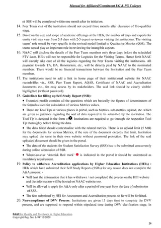 Manual for Affiliated/Constituent UG & PG Colleges
NAAC for Quality and Excellence in Higher Education
Copyright Reg. No: L-94712/2020
29
e) SSS will be completed within one month after its initiation.
14. Peer Team visit of the institution should not exceed three months after clearance of Pre-qualifier
stage.
15. Based on the size and scope of academic offerings at the HEIs, the number of days and experts for
onsite visit may vary from 2-3 days with 2-5 expert reviewers visiting the institutions. The visiting
teams’ role would be very specific in the revised model limited to Qualitative Metrics (QlM). The
teams would play an important role in reviewing the intangible aspects.
16. NAAC will disclose the details of the Peer Team members only three days before the scheduled
PTV dates. HEIs will not be responsible for Logistics for the Visiting Teams. Hence forth NAAC
will directly take care of all the logistics regarding the Peer Teams visiting the institutions. All
payment towards TA, DA, Honorarium, etc., will be directly paid by NAAC to the nominated
members. There would be no financial transactions between the Institution and the Peer Team
members.
17. The institutions need to add a link in home page of their institutional website for NAAC
records/files viz., SSR, Peer Team Report, AQAR, Certificate of NAAC and Accreditation
documents etc., for easy access by its stakeholders. The said link should be clearly visible/
highlighted (without password).
18. Guidelines for filling up Self-Study Report (SSR):
 Extended profile contains all the questions which are basically the figures of denominators of
the formulas used for calculation of various Metrics values.
 There are Tool Tips at various places in portal, such as Metrics, sub-metrics, upload, etc. which
are given as guidance regarding the sort of data required to be submitted by the institution. The
Tool Tip is denoted in the form of . Institutions are required to go through the respective Tool
Tip thoroughly before filling the data.
 The data filled should contextualize with the related metrics. There is an upload limit (5 MB)
for the documents for various Metrics, if the size of the document exceeds that limit, Institution
may upload the same in their own website without password protection. The link of the said
uploaded document should be given in the portal.
 The data of the students for Student Satisfaction Survey (SSS) has to be submitted concurrently
during online submission of SSR.
 Where-so-ever ‘Asterisk Red mark’ is indicated in the portal it should be understood as
mandatory requirement.
19. Policy to withdraw Accreditation applications by Higher Education Institutions (HEIs) :
HEIs which have submitted their Self Study Reports (SSRs) for any reason does not complete the
A&A process: -
 Will host the information that it has withdrawn / not completed the process on the HEI website
and the information will be hosted on NAAC website too.
 Will be allowed to apply for A&A only after a period of one year from the date of submission
of SSR.
 The fees submitted by HEI for Assessment and Accreditation process so far will be forfeited.
20. Non-compliance of DVV Process: Institutions are given 15 days time to complete the DVV
process, and are supposed to respond within stipulated time during DVV clarification stage. In
 