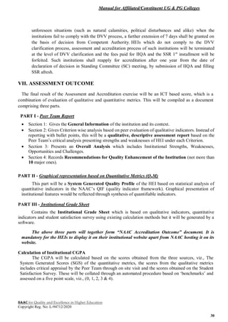 Manual for Affiliated/Constituent UG & PG Colleges
NAAC for Quality and Excellence in Higher Education
Copyright Reg. No: L-94712/2020
30
unforeseen situations (such as natural calamities, political disturbances and alike) when the
institutions fail to comply with the DVV process, a further extension of 7 days shall be granted on
the basis of decision from Competent Authority. HEIs which do not comply to the DVV
clarification process, assessment and accreditation process of such institutions will be terminated
at the level of DVV clarification and the fees paid for IIQA and the SSR 1st
installment will be
forfeited. Such institutions shall reapply for accreditation after one year from the date of
declaration of decision in Standing Committee (SC) meeting, by submission of IIQA and filling
SSR afresh.
VII. ASSESSMENT OUTCOME
The final result of the Assessment and Accreditation exercise will be an ICT based score, which is a
combination of evaluation of qualitative and quantitative metrics. This will be compiled as a document
comprising three parts.
PART I - Peer Team Report
 Section 1: Gives the General Information of the institution and its context.
 Section 2: Gives Criterion wise analysis based on peer evaluation of qualitative indicators. Instead of
reporting with bullet points, this will be a qualitative, descriptive assessment report based on the
Peer Team’s critical analysis presenting strengths and weaknesses of HEI under each Criterion.
 Section 3: Presents an Overall Analysis which includes Institutional Strengths, Weaknesses,
Opportunities and Challenges.
 Section 4: Records Recommendations for Quality Enhancement of the Institution (not more than
10 major ones).
PART II - Graphical representation based on Quantitative Metrics (QnM)
This part will be a System Generated Quality Profile of the HEI based on statistical analysis of
quantitative indicators in the NAAC’s QIF (quality indicator framework). Graphical presentation of
institutional features would be reflected through synthesis of quantifiable indicators.
PART III - Institutional Grade Sheet
Contains the Institutional Grade Sheet which is based on qualitative indicators, quantitative
indicators and student satisfaction survey using existing calculation methods but it will be generated by a
software.
The above three parts will together form “NAAC Accreditation Outcome” document. It is
mandatory for the HEIs to display it on their institutional website apart from NAAC hosting it on its
website.
Calculation of Institutional CGPA
The CGPA will be calculated based on the scores obtained from the three sources, viz., The
System Generated Scores (SGS) of the quantitative metrics, the scores from the qualitative metrics
includes critical appraisal by the Peer Team through on site visit and the scores obtained on the Student
Satisfaction Survey. These will be collated through an automated procedure based on ‘benchmarks’ and
assessed on a five point scale, viz., (0, 1, 2, 3 & 4).
 