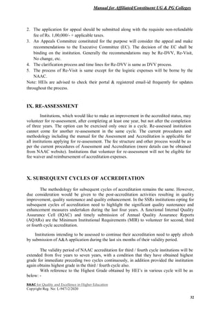 Manual for Affiliated/Constituent UG & PG Colleges
NAAC for Quality and Excellence in Higher Education
Copyright Reg. No: L-94712/2020
32
2. The application for appeal should be submitted along with the requisite non-refundable
fee of Rs. 1,00,000/- + applicable taxes.
3. An Appeals Committee constituted for the purpose will consider the appeal and make
recommendations to the Executive Committee (EC). The decision of the EC shall be
binding on the institution. Generally the recommendations may be Re-DVV, Re-Visit,
No change, etc.
4. The clarification process and time lines for Re-DVV is same as DVV process.
5. The process of Re-Visit is same except for the logistic expenses will be borne by the
NAAC.
Note: HEIs are advised to check their portal & registered email-id frequently for updates
throughout the process.
IX. RE-ASSESSMENT
Institutions, which would like to make an improvement in the accredited status, may
volunteer for re-assessment, after completing at least one year, but not after the completion
of three years. The option can be exercised only once in a cycle. Re-assessed institution
cannot come for another re-assessment in the same cycle. The current procedures and
methodology including the manual for the Assessment and Accreditation is applicable for
all institutions applying for re-assessment. The fee structure and other process would be as
per the current procedures of Assessment and Accreditation (more details can be obtained
from NAAC website). Institutions that volunteer for re-assessment will not be eligible for
fee waiver and reimbursement of accreditation expenses.
X. SUBSEQUENT CYCLES OF ACCREDITATION
The methodology for subsequent cycles of accreditation remains the same. However,
due consideration would be given to the post-accreditation activities resulting in quality
improvement, quality sustenance and quality enhancement. In the SSRs institutions opting for
subsequent cycles of accreditation need to highlight the significant quality sustenance and
enhancement measures undertaken during the last four years. A functional Internal Quality
Assurance Cell (IQAC) and timely submission of Annual Quality Assurance Reports
(AQARs) are the Minimum Institutional Requirements (MIR) to volunteer for second, third
or fourth cycle accreditation.
Institutions intending to be assessed to continue their accreditation need to apply afresh
by submission of A&A application during the last six months of their validity period.
The validity period of NAAC accreditation for third / fourth cycle institutions will be
extended from five years to seven years, with a condition that they have obtained highest
grade for immediate preceding two cycles continuously, in addition provided the institution
again obtains highest grade in the third / fourth cycle also.
With reference to the Highest Grade obtained by HEI’s in various cycle will be as
below: -
 