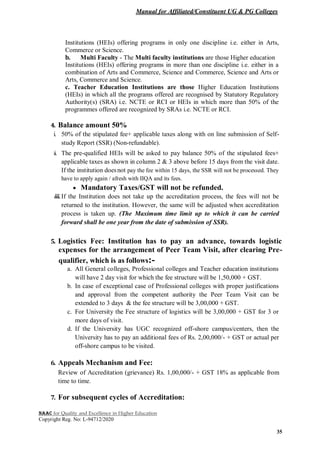 Manual for Affiliated/Constituent UG & PG Colleges
NAAC for Quality and Excellence in Higher Education
Copyright Reg. No: L-94712/2020
35
Institutions (HEIs) offering programs in only one discipline i.e. either in Arts,
Commerce or Science.
b. Multi Faculty - The Multi faculty institutions are those Higher education
Institutions (HEIs) offering programs in more than one discipline i.e. either in a
combination of Arts and Commerce, Science and Commerce, Science and Arts or
Arts, Commerce and Science.
c. Teacher Education Institutions are those Higher Education Institutions
(HEIs) in which all the programs offered are recognised by Statutory Regulatory
Authority(s) (SRA) i.e. NCTE or RCI or HEIs in which more than 50% of the
programmes offered are recognized by SRAs i.e. NCTE or RCI.
4. Balance amount 50%
i. 50% of the stipulated fee+ applicable taxes along with on line submission of Self-
study Report (SSR) (Non-refundable).
ii. The pre-qualified HEIs will be asked to pay balance 50% of the stipulated fees+
applicable taxes as shown in column 2 & 3 above before 15 days from the visit date.
If the institution doesnot pay the fee within 15 days, the SSR will not be processed. They
have to apply again / afresh with IIQA and its fees.
 Mandatory Taxes/GST will not be refunded.
iii.If the Institution does not take up the accreditation process, the fees will not be
returned to the institution. However, the same will be adjusted when accreditation
process is taken up. (The Maximum time limit up to which it can be carried
forward shall be one year from the date of submission of SSR).
5. Logistics Fee: Institution has to pay an advance, towards logistic
expenses for the arrangement of Peer Team Visit, after clearing Pre-
qualifier, which is as follows:-
a. All General colleges, Professional colleges and Teacher education institutions
will have 2 day visit for which the fee structure will be 1,50,000 + GST.
b. In case of exceptional case of Professional colleges with proper justifications
and approval from the competent authority the Peer Team Visit can be
extended to 3 days & the fee structure will be 3,00,000 + GST.
c. For University the Fee structure of logistics will be 3,00,000 + GST for 3 or
more days of visit.
d. If the University has UGC recognized off-shore campus/centers, then the
University has to pay an additional fees of Rs. 2,00,000/- + GST or actual per
off-shore campus to be visited.
6. Appeals Mechanism and Fee:
Review of Accreditation (grievance) Rs. 1,00,000/- + GST 18% as applicable from
time to time.
7. For subsequent cycles of Accreditation:
 