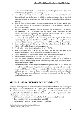 Manual for Affiliated/Constituent UG & PG Colleges
NAAC for Quality and Excellence in Higher Education
Copyright Reg. No: L-94712/2020
37
on the institutional website. This will make it easy to upload and/or make them
available through hyperlinks whenever required.
 Some of the documents indicated such as minutes of various committees/bodies,
financial details and similar items for which the institution may not like to provide in
open access could be kept ready and made available through hyperlinks whenever
required.
 Keep all the relevant documents and data indicated in the QIF for each Metric under
all KIs as a template so that when access to online SSR is available, it’s easy to
provide pertinent data.
 Wherever verbal descriptions are required write briefly as indicated (eg. . . in not more
than 500 words…. or…. in not more than 200 words…, etc). Contemplate well and
prepare the write ups explicating the highlights of the sought details about the
institution without wasting space/words on ‘frill’ details.
 The online formats (templates) for submitting data with respect to Quantitative
Metrics (QnM) is given in Sub Section 6 of Section B. The same template in excel
format can be downloaded from NAAC website available in an ‘Apply Online Tab’.
 Ensure authentic, correct data are provided throughout. Incorrect data or false
details could lead to disqualification or penalty.
 Strictly adhere to the time specifications given by NAAC.
 Some details may have to be worked out if they are not ready; eg. COs, PSOs,
compiled reports from various minutes and analyses of feedback, etc...
 Keep a brief executive summary for upload as per details given in Section B.
 Do not send any information as hard copy to NAAC unless specified.
 Read the Manual completely including the Glossary / Notes and SOP available in
NAAC Website. This will help in clear understanding of the terms used in the Quality
Indicator Framework (QIF).
 For Metric related to finance the preceding financial year (1st
April to 31st
March) may
be used to consolidate data, for publication related data preceding calendar year (1st
January to 31st
December) data to be entered and for the other metrics the preceding
academic year may be taken for data to be entered in ‘data capturing format’ of portal.
Wherever the requirement of current year data is mentioned, use the data of last
completed academic year.
XIII. MANDATORY DISCLOSURE ON HEI’s WEBSITE
To ensure the transparency in the process of Assessment and Accreditation, it is necessary for
the Higher Educational Institution’s (HEI’s) to upload the SSR along with other relevant
documents on Institutional website. Thus it is suggested to create a separate NAAC tab/link
on Higher Educational Institution’s (HEI’s) website and upload following documents till the
validity period of Accreditation is over:
1) SSR submitted online, to be uploaded after DVV process only (.pdf format).
2) Data templates which are uploaded along with SSR.
3) Annual Quality Assurance Report (AQAR – Year wise).
 