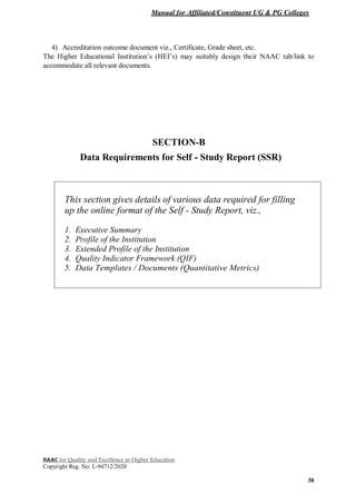 Manual for Affiliated/Constituent UG & PG Colleges
NAAC for Quality and Excellence in Higher Education
Copyright Reg. No: L-94712/2020
38
4) Accreditation outcome document viz., Certificate, Grade sheet, etc.
The Higher Educational Institution’s (HEI’s) may suitably design their NAAC tab/link to
accommodate all relevant documents.
SECTION-B
Data Requirements for Self - Study Report (SSR)
This section gives details of various data required for filling
up the online format of the Self - Study Report, viz.,
1. Executive Summary
2. Profile of the Institution
3. Extended Profile of the Institution
4. Quality Indicator Framework (QIF)
5. Data Templates / Documents (Quantitative Metrics)
 