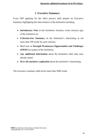 Manual for Affiliated/Constituent UG & PG Colleges
NAAC for Quality and Excellence in Higher Education
Copyright Reg. No: L-94712/2020
39
1. Executive Summary
Every HEI applying for the A&A process shall prepare an Executive
Summary highlighting the main features of the Institution including
 Introductory Note on the Institution: location, vision mission, type
of the institution etc.
 Criterion-wise Summary on the Institution’s functioning in not
more than 250 words for each criterion.
 Brief note on Strength Weaknesses Opportunities and Challenges
(SWOC) in respect of the Institution.
 Any additional information about the Institution other than ones
already stated.
 Over all conclusive explication about the institution’s functioning.
The Executive summary shall not be more than 5000 words.
 