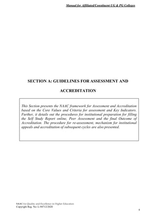 Manual for Affiliated/Constituent UG & PG Colleges
NAAC for Quality and Excellence in Higher Education
Copyright Reg. No: L-94712/2020
4
SECTION A: GUIDELINES FOR ASSESSMENT AND
ACCREDITATION
This Section presents the NAAC framework for Assessment and Accreditation
based on the Core Values and Criteria for assessment and Key Indicators.
Further, it details out the procedures for institutional preparation for filling
the Self Study Report online, Peer Assessment and the final Outcome of
Accreditation. The procedure for re-assessment, mechanism for institutional
appeals and accreditation of subsequent cycles are also presented.
 