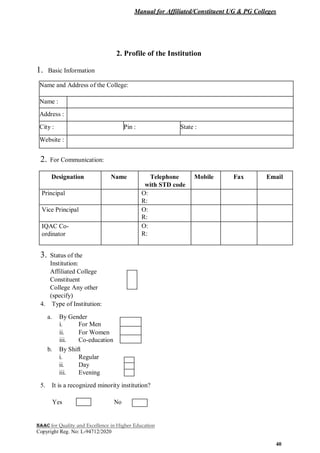 Manual for Affiliated/Constituent UG & PG Colleges
NAAC for Quality and Excellence in Higher Education
Copyright Reg. No: L-94712/2020
40
2. Profile of the Institution
1. Basic Information
Name and Address of the College:
Name :
Address :
City : Pin : State :
Website :
2. For Communication:
Designation Name Telephone Mobile Fax Email
with STD code
Principal O:
R:
Vice Principal O:
R:
IQAC Co- O:
ordinator R:
3. Status of the
Institution:
Affiliated College
Constituent
College Any other
(specify)
4. Type of Institution:
a. By Gender
i. For Men
ii. For Women
iii. Co-education
b. By Shift
i. Regular
ii. Day
iii. Evening
5. It is a recognized minority institution?
Yes No
 