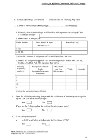 Manual for Affiliated/Constituent UG & PG Colleges
NAAC for Quality and Excellence in Higher Education
Copyright Reg. No: L-94712/2020
41
6. Sources of funding: Government Grant-in-aid Self- financing Any other
7. a. Date of establishment of the college: …………………… (dd/mm/yyyy)
b. University to which the college is affiliated /or which governs the college (If it is
a constituent college)
c. Details of UGC recognition:
Under Section Date, Month & Year Remarks(If any)
(dd-mm-yyyy)
i. 2 (f)
ii. 12 (B)
(Enclose the Certificate of recognition u/s 2 (f) and 12 (B) of the UGC Act)
d. Details of recognition/approval by statutory/regulatory bodies like AICTE,
NCTE, MCI, DCI, PCI, RCI etc (other than UGC).
Statutory Recognition/Approval Day, Month
Regulatory details and Year Validity Remarks
Authority Institution/Department (dd-mm-yyyy)
Programme
i.
ii.
iii.
iv.
(Enclose the recognition/approval letter)
8. Does the affiliating university Act provide for conferment of autonomy (as recognized
by the UGC), on its affiliated colleges?
Yes No
If yes, has the College applied for availing the autonomous status?
Yes No
9. Is the college recognized
a. by UGC as a College with Potential for Excellence (CPE)?
Yes No
 