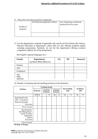 Manual for Affiliated/Constituent UG & PG Colleges
NAAC for Quality and Excellence in Higher Education
Copyright Reg. No: L-94712/2020
43
12. Please fill in the following details if applicable:
Number of
programs
Self-financed programmes offered New Programmes introduced
during the last five years
13. List the departments: (respond if applicable only and do not list facilities like Library,
Physical Education as departments, unless they are also offering academic degree
awarding programmes. Similarly, do not list the departments offering common
compulsory subjects for all the programmes
like English, regional languages etc.)
Faculty Departments UG PG Research
(eg. Physics, Botany, History etc.)
Science
Arts
Commerce
Any
Other
(Specify)
14. Number of teaching and non-teaching positions in the Institution
Teaching faculty
Positions Non-teaching Technical
Professor Associate Assistant staff staff
Professor Professor
*M*F*M *F *M *F *M *F *M *F
Sanctioned by the
UGC / University /
State Government
Recruited
Yet to recruit
Sanctioned by
the Management/
society or other
authorized
bodies
Recruited
Yet to recruit
*M-Male *F-Female
 