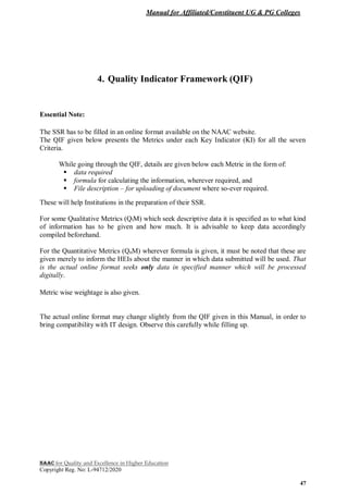 Manual for Affiliated/Constituent UG & PG Colleges
NAAC for Quality and Excellence in Higher Education
Copyright Reg. No: L-94712/2020
47
4. Quality Indicator Framework (QIF)
Essential Note:
The SSR has to be filled in an online format available on the NAAC website.
The QIF given below presents the Metrics under each Key Indicator (KI) for all the seven
Criteria.
While going through the QIF, details are given below each Metric in the form of:
 data required
 formula for calculating the information, wherever required, and
 File description – for uploading of document where so-ever required.
These will help Institutions in the preparation of their SSR.
For some Qualitative Metrics (QlM) which seek descriptive data it is specified as to what kind
of information has to be given and how much. It is advisable to keep data accordingly
compiled beforehand.
For the Quantitative Metrics (QnM) wherever formula is given, it must be noted that these are
given merely to inform the HEIs about the manner in which data submitted will be used. That
is the actual online format seeks only data in specified manner which will be processed
digitally.
Metric wise weightage is also given.
The actual online format may change slightly from the QIF given in this Manual, in order to
bring compatibility with IT design. Observe this carefully while filling up.
 