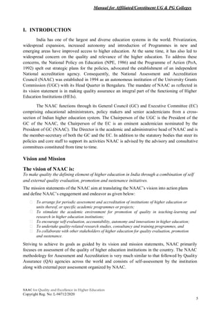 Manual for Affiliated/Constituent UG & PG Colleges
NAAC for Quality and Excellence in Higher Education
Copyright Reg. No: L-94712/2020
5
I. INTRODUCTION
India has one of the largest and diverse education systems in the world. Privatization,
widespread expansion, increased autonomy and introduction of Programmes in new and
emerging areas have improved access to higher education. At the same time, it has also led to
widespread concern on the quality and relevance of the higher education. To address these
concerns, the National Policy on Education (NPE, 1986) and the Programme of Action (PoA,
1992) spelt out strategic plans for the policies, advocated the establishment of an independent
National accreditation agency. Consequently, the National Assessment and Accreditation
Council (NAAC) was established in 1994 as an autonomous institution of the University Grants
Commission (UGC) with its Head Quarter in Bengaluru. The mandate of NAAC as reflected in
its vision statement is in making quality assurance an integral part of the functioning of Higher
Education Institutions (HEIs).
The NAAC functions through its General Council (GC) and Executive Committee (EC)
comprising educational administrators, policy makers and senior academicians from a cross-
section of Indian higher education system. The Chairperson of the UGC is the President of the
GC of the NAAC, the Chairperson of the EC is an eminent academician nominated by the
President of GC (NAAC). The Director is the academic and administrative head of NAAC and is
the member-secretary of both the GC and the EC. In addition to the statutory bodies that steer its
policies and core staff to support its activities NAAC is advised by the advisory and consultative
committees constituted from time to time.
Vision and Mission
The vision of NAAC is:
To make quality the defining element of higher education in India through a combination of self
and external quality evaluation, promotion and sustenance initiatives.
The mission statements of the NAAC aim at translating the NAAC’s vision into action plans
and define NAAC’s engagement and endeavor as given below:
To arrange for periodic assessment and accreditation of institutions of higher education or
units thereof, or specific academic programmes or projects;
To stimulate the academic environment for promotion of quality in teaching-learning and
research in higher education institutions;
To encourage self-evaluation, accountability, autonomy and innovations in higher education;
To undertake quality-related research studies, consultancy and training programmes, and
To collaborate with other stakeholders of higher education for quality evaluation, promotion
and sustenance.
Striving to achieve its goals as guided by its vision and mission statements, NAAC primarily
focuses on assessment of the quality of higher education institutions in the country. The NAAC
methodology for Assessment and Accreditation is very much similar to that followed by Quality
Assurance (QA) agencies across the world and consists of self-assessment by the institution
along with external peer assessment organized by NAAC.
 
