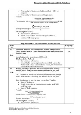 Manual for Affiliated/Constituent UG & PG Colleges
NAAC for Quality and Excellence in Higher Education
Copyright Reg. No: L-94712/2020
50
 Total number of students enrolled in certificate / Add –on
programs
 Total number of students across all the programs
Formula:
Percentage per year =
File Description(Upload)
 Any additional information
 Details of the students enrolled in Subjects related to
certificate/Add-on programs
Key Indicator- 1.3 Curriculum Enrichment (30)
Metric
No.
Weightage
1.3.1.
QlM
Institution integrates crosscutting issues relevant to Professional
Ethics, Gender, Human Values, Environment and Sustainability into
the Curriculum
Upload a description in maximum of 500 words
File Description (Upload)
 Any additional information
 Upload the list and description of courses which address the
Professional Ethics, Gender, Human Values, Environment and
Sustainability into the Curriculum.
10
1.3.2.
QnM
Average percentage of courses that include experiential learning
through project work/field work/internship during last five years
1.3.2.1: Number of courses that include experiential learning through
project work/field work/internship year wise during last five years
Data Requirement for last five years: (As per Data Template)
 Name of the Course
 Details of experiential learning through project work/field
work/internship
 Name of the Programme
Formula:
Average percentage =
File Description: (Upload)
 Any additional information
10
 