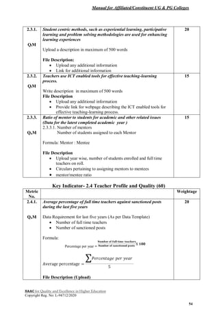 Manual for Affiliated/Constituent UG & PG Colleges
NAAC for Quality and Excellence in Higher Education
Copyright Reg. No: L-94712/2020
54
2.3.1.
QlM
Student centric methods, such as experiential learning, participative
learning and problem solving methodologies are used for enhancing
learning experiences
Upload a description in maximum of 500 words
File Description:
 Upload any additional information
 Link for additional information
20
2.3.2.
QlM
Teachers use ICT enabled tools for effective teaching-learning
process.
Write description in maximum of 500 words
File Description
 Upload any additional information
 Provide link for webpage describing the ICT enabled tools for
effective teaching-learning process.
15
2.3.3.
QnM
Ratio of mentor to students for academic and other related issues
(Data for the latest completed academic year )
2.3.3.1. Number of mentors
Number of students assigned to each Mentor
Formula: Mentor : Mentee
File Description
 Upload year wise, number of students enrolled and full time
teachers on roll.
 Circulars pertaining to assigning mentors to mentees
 mentor/mentee ratio
15
Key Indicator- 2.4 Teacher Profile and Quality (60)
Metric
No.
Weightage
2.4.1.
QnM
Average percentage of full time teachers against sanctioned posts
during the last five years
Data Requirement for last five years (As per Data Template)
 Number of full time teachers
 Number of sanctioned posts
Formula:
Percentage per year =
File Description (Upload)
20
 