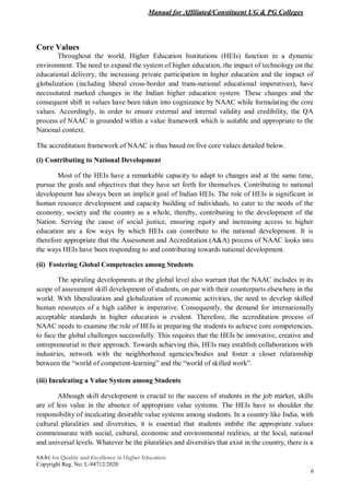 Manual for Affiliated/Constituent UG & PG Colleges
NAAC for Quality and Excellence in Higher Education
Copyright Reg. No: L-94712/2020
6
Core Values
Throughout the world, Higher Education Institutions (HEIs) function in a dynamic
environment. The need to expand the system of higher education, the impact of technology on the
educational delivery, the increasing private participation in higher education and the impact of
globalization (including liberal cross-border and trans-national educational imperatives), have
necessitated marked changes in the Indian higher education system. These changes and the
consequent shift in values have been taken into cognizance by NAAC while formulating the core
values. Accordingly, in order to ensure external and internal validity and credibility, the QA
process of NAAC is grounded within a value framework which is suitable and appropriate to the
National context.
The accreditation framework of NAAC is thus based on five core values detailed below.
(i) Contributing to National Development
Most of the HEIs have a remarkable capacity to adapt to changes and at the same time,
pursue the goals and objectives that they have set forth for themselves. Contributing to national
development has always been an implicit goal of Indian HEIs. The role of HEIs is significant in
human resource development and capacity building of individuals, to cater to the needs of the
economy, society and the country as a whole, thereby, contributing to the development of the
Nation. Serving the cause of social justice, ensuring equity and increasing access to higher
education are a few ways by which HEIs can contribute to the national development. It is
therefore appropriate that the Assessment and Accreditation (A&A) process of NAAC looks into
the ways HEIs have been responding to and contributing towards national development.
(ii) Fostering Global Competencies among Students
The spiraling developments at the global level also warrant that the NAAC includes in its
scope of assessment skill development of students, on par with their counterparts elsewhere in the
world. With liberalization and globalization of economic activities, the need to develop skilled
human resources of a high caliber is imperative. Consequently, the demand for internationally
acceptable standards in higher education is evident. Therefore, the accreditation process of
NAAC needs to examine the role of HEIs in preparing the students to achieve core competencies,
to face the global challenges successfully. This requires that the HEIs be innovative, creative and
entrepreneurial in their approach. Towards achieving this, HEIs may establish collaborations with
industries, network with the neighborhood agencies/bodies and foster a closer relationship
between the “world of competent-learning” and the “world of skilled work”.
(iii) Inculcating a Value System among Students
Although skill development is crucial to the success of students in the job market, skills
are of less value in the absence of appropriate value systems. The HEIs have to shoulder the
responsibility of inculcating desirable value systems among students. In a country like India, with
cultural pluralities and diversities, it is essential that students imbibe the appropriate values
commensurate with social, cultural, economic and environmental realities, at the local, national
and universal levels. Whatever be the pluralities and diversities that exist in the country, there is a
 
