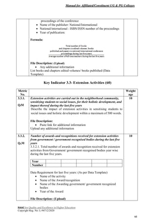 Manual for Affiliated/Constituent UG & PG Colleges
NAAC for Quality and Excellence in Higher Education
Copyright Reg. No: L-94712/2020
61
proceedings of the conference
 Name of the publisher: National/International
 National/international : ISBN/ISSN number of the proceedings
 Year of publication:
Formula:
File Description: (Upload)
 Any additional information
List books and chapters edited volumes/ books published (Data
Template)
Key Indicator 3.3- Extension Activities (60)
Metric
No.
Weight
age
3.3.1.
QlM
Extension activities are carried out in the neighborhood community,
sensitizing students to social issues, for their holistic development, and
impact thereof during the last five years
Describe the impact of extension activities in sensitising students to
social issues and holistic development within a maximum of 500 words.
File Description:
 Paste link for additional information
Upload any additional information
10
3.3.2.
QnM
Number of awards and recognitions received for extension activities
from government / government recognised bodies during the last five
years
3.3.2.1. Total number of awards and recognition received for extension
activities from Government/ government recognised bodies year wise
during the last five years.
Year
Number
Data Requirement for last five years: (As per Data Template)
 Name of the activity
 Name of the Award/recognition
 Name of the Awarding government/ government recognized
bodies
 Year of the Award
File Description: (Upload)
10
 