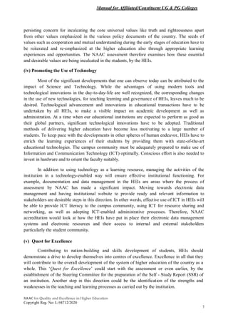 Manual for Affiliated/Constituent UG & PG Colleges
NAAC for Quality and Excellence in Higher Education
Copyright Reg. No: L-94712/2020
7
persisting concern for inculcating the core universal values like truth and righteousness apart
from other values emphasized in the various policy documents of the country. The seeds of
values such as cooperation and mutual understanding during the early stages of education have to
be reiterated and re-emphasized at the higher education also through appropriate learning
experiences and opportunities. The NAAC assessment therefore examines how these essential
and desirable values are being inculcated in the students, by the HEIs.
(iv) Promoting the Use of Technology
Most of the significant developments that one can observe today can be attributed to the
impact of Science and Technology. While the advantages of using modern tools and
technological innovations in the day-to-day-life are well recognized, the corresponding changes
in the use of new technologies, for teaching learning and governance of HEIs, leaves much to be
desired. Technological advancement and innovations in educational transactions have to be
undertaken by all HEIs, to make a visible impact on academic development as well as
administration. At a time when our educational institutions are expected to perform as good as
their global partners, significant technological innovations have to be adopted. Traditional
methods of delivering higher education have become less motivating to a large number of
students. To keep pace with the developments in other spheres of human endeavor, HEIs have to
enrich the learning experiences of their students by providing them with state-of-the-art
educational technologies. The campus community must be adequately prepared to make use of
Information and Communication Technology (ICT) optimally. Conscious effort is also needed to
invest in hardware and to orient the faculty suitably.
In addition to using technology as a learning resource, managing the activities of the
institution in a technology-enabled way will ensure effective institutional functioning. For
example, documentation and data management in the HEIs are areas where the process of
assessment by NAAC has made a significant impact. Moving towards electronic data
management and having institutional website to provide ready and relevant information to
stakeholders are desirable steps in this direction. In other words, effective use of ICT in HEIs will
be able to provide ICT literacy to the campus community, using ICT for resource sharing and
networking, as well as adopting ICT-enabled administrative processes. Therefore, NAAC
accreditation would look at how the HEIs have put in place their electronic data management
systems and electronic resources and their access to internal and external stakeholders
particularly the student community.
(v) Quest for Excellence
Contributing to nation-building and skills development of students, HEIs should
demonstrate a drive to develop themselves into centres of excellence. Excellence in all that they
will contribute to the overall development of the system of higher education of the country as a
whole. This ‘Quest for Excellence’ could start with the assessment or even earlier, by the
establishment of the Steering Committee for the preparation of the Self - Study Report (SSR) of
an institution. Another step in this direction could be the identification of the strengths and
weaknesses in the teaching and learning processes as carried out by the institution.
 