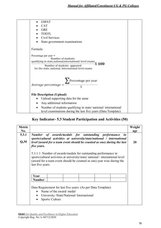 Manual for Affiliated/Constituent UG & PG Colleges
NAAC for Quality and Excellence in Higher Education
Copyright Reg. No: L-94712/2020
75
 GMAT
 CAT
 GRE
 TOEFL
 Civil Services
 State government examinations
Formula:
Percentage per year =
File Description (Upload)
 Upload supporting data for the same
 Any additional information
 Number of students qualifying in state/ national/ international
level examinations during the last five years (Data Template)
Key Indicator- 5.3 Student Participation and Activities (50)
Metric
No.
Weight
age
5.3.1
QnM
Number of awards/medals for outstanding performance in
sports/cultural activities at university/state/national / international
level (award for a team event should be counted as one) during the last
five years.
5.3.1.1: Number of awards/medals for outstanding performance in
sports/cultural activities at university/state/ national / international level
(award for a team event should be counted as one) year wise during the
last five years.
Year
Number
Data Requirement for last five years: (As per Data Template)
 Name of the award/ medal
 University /State/National/ International
 Sports/ Culture
20
 