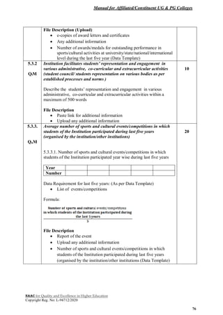 Manual for Affiliated/Constituent UG & PG Colleges
NAAC for Quality and Excellence in Higher Education
Copyright Reg. No: L-94712/2020
76
File Description (Upload)
 e-copies of award letters and certificates
 Any additional information
 Number of awards/medals for outstanding performance in
sports/cultural activities at university/state/national/international
level during the last five year (Data Template)
5.3.2
QlM
Institution facilitates students’ representation and engagement in
various administrative, co-curricular and extracurricular activities
(student council/ students representation on various bodies as per
established processes and norms )
Describe the students’ representation and engagement in various
administrative, co-curricular and extracurricular activities within a
maximum of 500 words
File Description
 Paste link for additional information
 Upload any additional information
10
5.3.3.
QnM
Average number of sports and cultural events/competitions in which
students of the Institution participated during last five years
(organised by the institution/other institutions)
5.3.3.1. Number of sports and cultural events/competitions in which
students of the Institution participated year wise during last five years
Year
Number
Data Requirement for last five years: (As per Data Template)
 List of events/competitions
Formula:
File Description
 Report of the event
 Upload any additional information
 Number of sports and cultural events/competitions in which
students of the Institution participated during last five years
(organised by the institution/other institutions (Data Template)
20
 