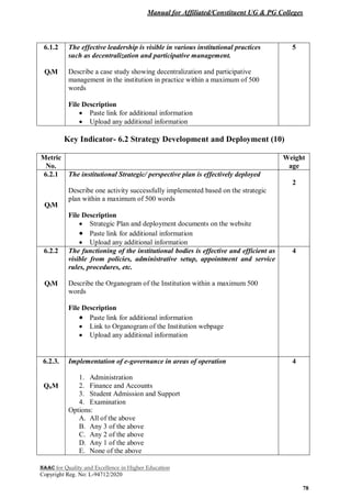 Manual for Affiliated/Constituent UG & PG Colleges
NAAC for Quality and Excellence in Higher Education
Copyright Reg. No: L-94712/2020
78
6.1.2
QlM
The effective leadership is visible in various institutional practices
such as decentralization and participative management.
Describe a case study showing decentralization and participative
management in the institution in practice within a maximum of 500
words
File Description
 Paste link for additional information
 Upload any additional information
5
Key Indicator- 6.2 Strategy Development and Deployment (10)
Metric
No.
Weight
age
6.2.1
QlM
The institutional Strategic/ perspective plan is effectively deployed
Describe one activity successfully implemented based on the strategic
plan within a maximum of 500 words
File Description
 Strategic Plan and deployment documents on the website
 Paste link for additional information
 Upload any additional information
2
6.2.2
QlM
The functioning of the institutional bodies is effective and efficient as
visible from policies, administrative setup, appointment and service
rules, procedures, etc.
Describe the Organogram of the Institution within a maximum 500
words
File Description
 Paste link for additional information
 Link to Organogram of the Institution webpage
 Upload any additional information
4
6.2.3.
QnM
Implementation of e-governance in areas of operation
1. Administration
2. Finance and Accounts
3. Student Admission and Support
4. Examination
Options:
A. All of the above
B. Any 3 of the above
C. Any 2 of the above
D. Any 1 of the above
E. None of the above
4
 