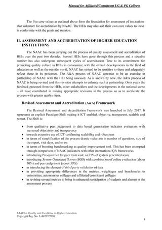 Manual for Affiliated/Constituent UG & PG Colleges
NAAC for Quality and Excellence in Higher Education
Copyright Reg. No: L-94712/2020
8
The five core values as outlined above form the foundation for assessment of institutions
that volunteer for accreditation by NAAC. The HEIs may also add their own core values to these
in conformity with the goals and mission.
II. ASSESSMENT AND ACCREDITATION OF HIGHER EDUCATION
INSTITUTIONS
The NAAC has been carrying out the process of quality assessment and accreditation of
HEIs over the past two decades. Several HEIs have gone through this process and a sizeable
number has also undergone subsequent cycles of accreditation. True to its commitment for
promoting quality culture in HEIs in consonance with the overall developments in the field of
education as well as the outside world, NAAC has strived to be sensitive to these and adequately
reflect these in its processes. The A&A process of NAAC continue to be an exercise in
partnership of NAAC with the HEI being assessed. As is known by now, the A&A process of
NAAC is being revised and this revision attempts to enhance such a partnership. Over years the
feedback procured from the HEIs, other stakeholders and the developments in the national scene
– all have contributed in making appropriate revisions in the process so as to accelerate the
process with greater quality rigor.
Revised Assessment and Accreditation (A&A) Framework
The Revised Assessment and Accreditation Framework was launched in July 2017. It
represents an explicit Paradigm Shift making it ICT enabled, objective, transparent, scalable and
robust. The Shift is:
 from qualitative peer judgement to data based quantitative indicator evaluation with
increased objectivity and transparency
 towards extensive use of ICT confirming scalability and robustness
 in terms of simplification of the process drastic reduction in number of questions, size of
the report, visit days, and so on
 in terms of boosting benchmarking as quality improvement tool. This has been attempted
through comparison of NAAC indicators with other international QA frameworks
 introducing Pre-qualifier for peer team visit, as 25% of system generated score
 introducing System Generated Scores (SGS) with combination of online evaluation (about
70%) and peer judgement (about 30%)
 in introducing the element of third party validation of data
 in providing appropriate differences in the metrics, weightages and benchmarks to
universities, autonomous colleges and affiliated/constituent colleges
 in revising several metrics to bring in enhanced participation of students and alumni in the
assessment process
 