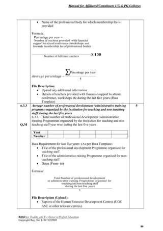 Manual for Affiliated/Constituent UG & PG Colleges
NAAC for Quality and Excellence in Higher Education
Copyright Reg. No: L-94712/2020
80
 Name of the professional body for which membership fee is
provided
Formula:
Percentage per year =
File Description:
 Upload any additional information
 Details of teachers provided with financial support to attend
conference, workshops etc during the last five years (Data
Template)
6.3.3
QnM
Average number of professional development /administrative training
programs organized by the institution for teaching and non teaching
staff during the last five years
6.3.3.1. Total number of professional development /administrative
training Programmes organized by the institution for teaching and non
teaching staff year wise during the last five years
Year
Number
Data Requirement for last five years: (As per Data Template)
 Title of the professional development Programme organised for
teaching staff
 Title of the administrative raining Programme organised for non-
teaching staff
 Dates (From- to)
Formula:
File Description (Upload):
 Reports of the Human Resource Development Centres (UGC
ASC or other relevant centres).
5
 